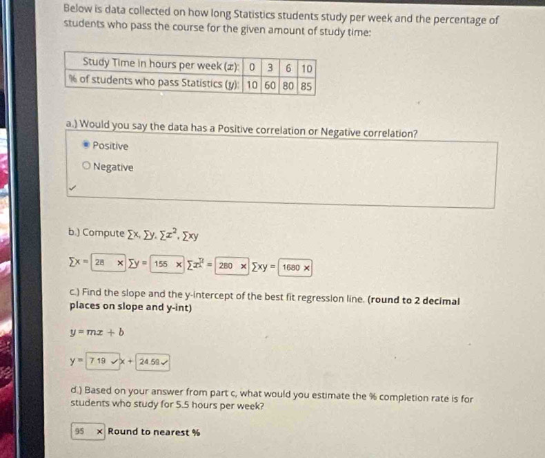 Below is data collected on how long Statistics students study per week and the percentage of
students who pass the course for the given amount of study time:
a.) Would you say the data has a Positive correlation or Negative correlation?
Positive
Negative
b.) Compute sumlimits x, sumlimits y, sumlimits x^2, sumlimits xy
sumlimits x=28* sumlimits y=155* sumlimits x^2=280* sumlimits xy=1680*
c.) Find the slope and the y-intercept of the best fit regression line. (round to 2 decimal
places on slope and y -int)
y=mx+b
y=719vx+24.59sqrt()
d.) Based on your answer from part c, what would you estimate the % completion rate is for
students who study for 5.5 hours per week?
95 x Round to nearest %
