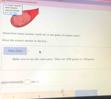 and met schoos ong horam anu 
A single sesame
approximetely seed weighs
4* 10^(-4)kg
About how many sesame seeds are in one gram of sesame seeds?
Enter the correct answer in the box.
Hide Hints
Make sure to use the same units. There are 1000 grams in 1 kilogram.
approximately seeds
7 B 9