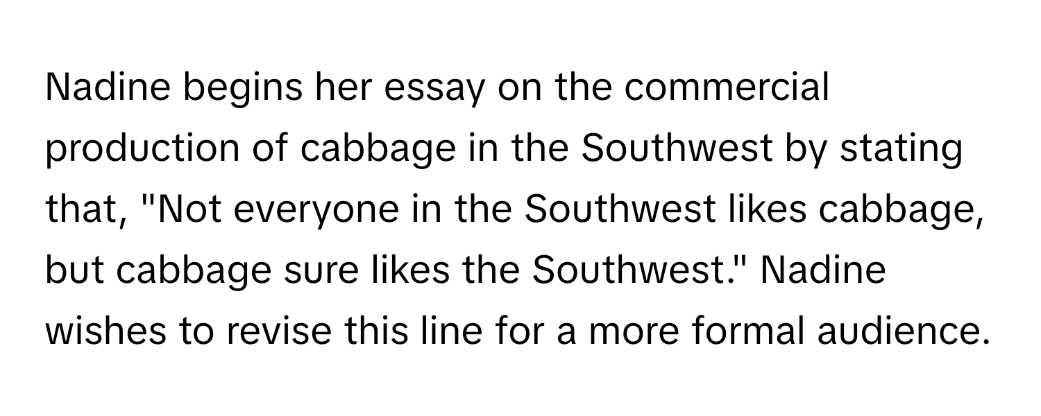 Nadine begins her essay on the commercial production of cabbage in the Southwest by stating that, "Not everyone in the Southwest likes cabbage, but cabbage sure likes the Southwest." Nadine wishes to revise this line for a more formal audience.