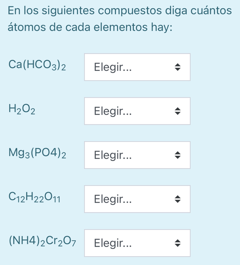 En los siguientes compuestos diga cuántos 
átomos de cada elementos hay:
Ca(HCO_3)_2 Elegir...
H_2O_2 Elegir...
Mg_3(PO4)_2 Elegir...
C_12H_22O_11 Elegir...
(NH4)_2Cr_2O_7 Elegir...