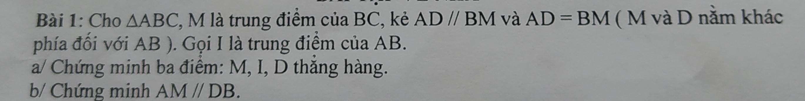 Cho △ ABC , M là trung điểm của BC, kẻ ADparallel BM và AD=BM ( M và D nằm khác 
phía đối với AB ). Gọi I là trung điểm của AB. 
a/ Chứng minh ba điểm: M, I, D thắng hàng. 
b/ Chứng minh AM//DB.