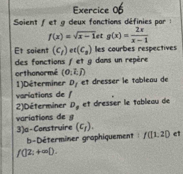 Soient / et g deux fonctions définies par ;
f(x)=sqrt(x-1)etg(x)= 2x/x-1 
Et soient (c_f) et (C_g) les courbes respectives 
des fonctions f et g dans un repère 
orthonormé (O:vector L,vector J)
1)Déterminer D_I et dresser le tableau de 
variations de f
2)Déterminer D, et dresser le tableau de 
variations de g
3)a-Construire (c_f). 
b-Déterminer graphiquement : f([1,2) et
f(|2;+∈fty  ).