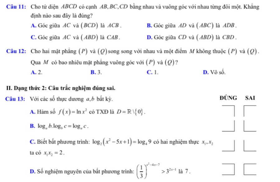 Cho tứ diện ABCD có cạnh AB, BC, CD bằng nhau và vuông góc với nhau từng đôi một. Khẳng
định nào sau đây là đúng?
A. Góc giữa AC và (BCD) là ACB. B. Góc giữa AD và ( ABC) là ADB.
C. Góc giữa AC và (ABD) là CAB . D. Góc giữa CD và ( ABD) là CBD.
Câu 12: Cho hai mặt phẳng (P) và (Q)song song với nhau và một điểm M không thuộc (P) và (Q).
Qua M có bao nhiêu mặt phẳng vuông góc với (P) và (Q)?
A. 2. B. 3. C. 1. D. Vô số.
II. Dạng thức 2: Câu trắc nghiệm đúng sai.
Câu 13: Với các số thực dương a, b bất kỳ.
đÚNG SAI
A. Hàm số f(x)=ln x^2 có TXĐ là D=Rvee  0.
B. log _ab.log _bc=log _ac.
C. Biết bất phương trình: log _2(x^2-5x+1)=log _49 có hai nghiệm thực x_1, x_2
ta có x_1x_2=2.
D. Số nghiệm nguyên của bất phương trình: ( 1/3 )^x^2-4x-7>3^(2x-1) là 7 .