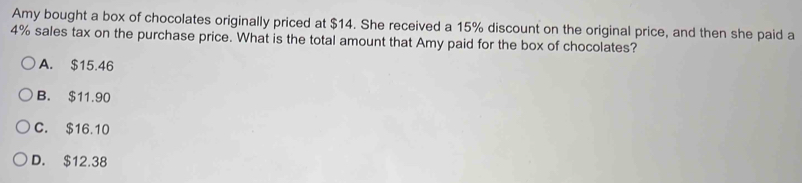 Amy bought a box of chocolates originally priced at $14. She received a 15% discount on the original price, and then she paid a
4% sales tax on the purchase price. What is the total amount that Amy paid for the box of chocolates?
A. $15.46
B. $11.90
C. $16.10
D. $12.38