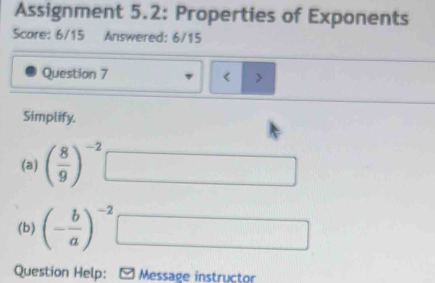 Assignment 5.2: Properties of Exponents 
Score: 6/15 Answered: 6/15 
Question 7 < > 
Simplify. 
(a) ( 8/9 )^-2
□ 
(b) (- b/a )^-2
□ 
Question Help: Message instructor