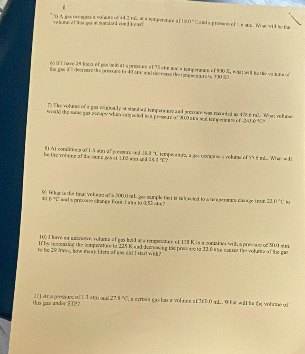 1 
5) A gas occupies a volume of 44.2 mL at a temperature of 18.0°C and a pressure of 16 atm. What will be the 
vohme of this gas at standard conditions? 
6) If I have 29 liters of gas held at a pressure of 75 atm and a temperature of 900 K, what will be the volume of 
the gas if I decrease the pressure to 40 atm and decrease the temperature to 700 K? 
7) The volume of a gas originally at standard temperature and pressure was recorded as 478.6 mL. What volume 
would the same gas occupy when subjected to a pressure of 90.0 atm and temperature of -245.0°C
8) At conditions of 1.5 atm of pressure and 16.0°C temperature, a gas occupies a volume of 55.6 mL. What will 
be the volume of the same gas at 1.02 atm and 28.0°C
9) What is the final volume of a 300.0 mL gas sample that is subjected to a temperature change from 22.0°C to
40.0°C and a pressure change from 1 atm to 0.52 atm? 
10) I have an unknown volume of gas held at a temperature of 118 K in a container with a pressure of 50.0 atm. 
If by increasing the temperature to 225 K and decreasing the pressure to 32.0 atm causes the volume of the gas 
to be 29 liters, how many liters of gas did I start with? 
11) At a pressure of 1.3 atm and 27.8°C , a certain gas has a volume of 360.0 mL. What will be the volume of 
this gas under STP?