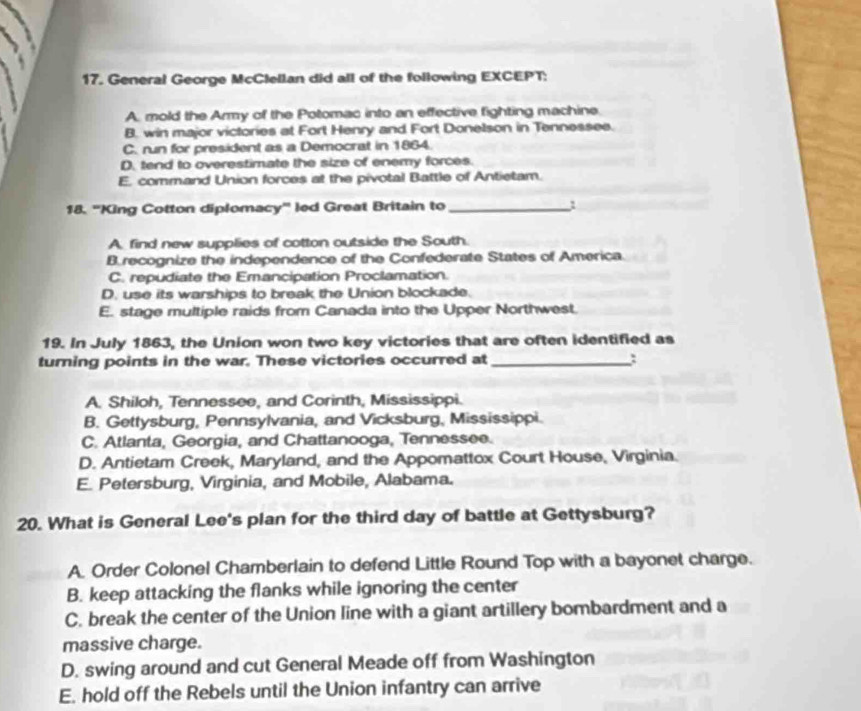 General George McClellan did all of the following EXCEPT:
A. mold the Army of the Potomac into an effective fighting machine
B. win major victories at Fort Henry and Fort Donelson in Tennessee.
C. run for president as a Democrat in 1864.
D. tend to overestimate the size of enemy forces.
E, command Union forces at the pivotal Battle of Antietam.
18. ''King Cotton diplomacy'' led Great Britain to _1
A. find new supplies of cotton outside the South.
Brecognize the independence of the Confederate States of America.
C. repudiate the Emancipation Proclamation.
D. use its warships to break the Union blockade.
E. stage multiple raids from Canada into the Upper Northwest.
19. In July 1863, the Union won two key victories that are often identified as
turning points in the war. These victories occurred at _:
A. Shiloh, Tennessee, and Corinth, Mississippi.
B. Gettysburg, Pennsylvania, and Vicksburg, Mississippi.
C. Atlanta, Georgia, and Chattanooga, Tennessee.
D. Antietam Creek, Maryland, and the Appomattox Court House, Virginia.
E. Petersburg, Virginia, and Mobile, Alabama.
20. What is General Lee's plan for the third day of battle at Gettysburg?
A. Order Colonel Chamberlain to defend Little Round Top with a bayonet charge.
B. keep attacking the flanks while ignoring the center
C. break the center of the Union line with a giant artillery bombardment and a
massive charge.
D. swing around and cut General Meade off from Washington
E. hold off the Rebels until the Union infantry can arrive