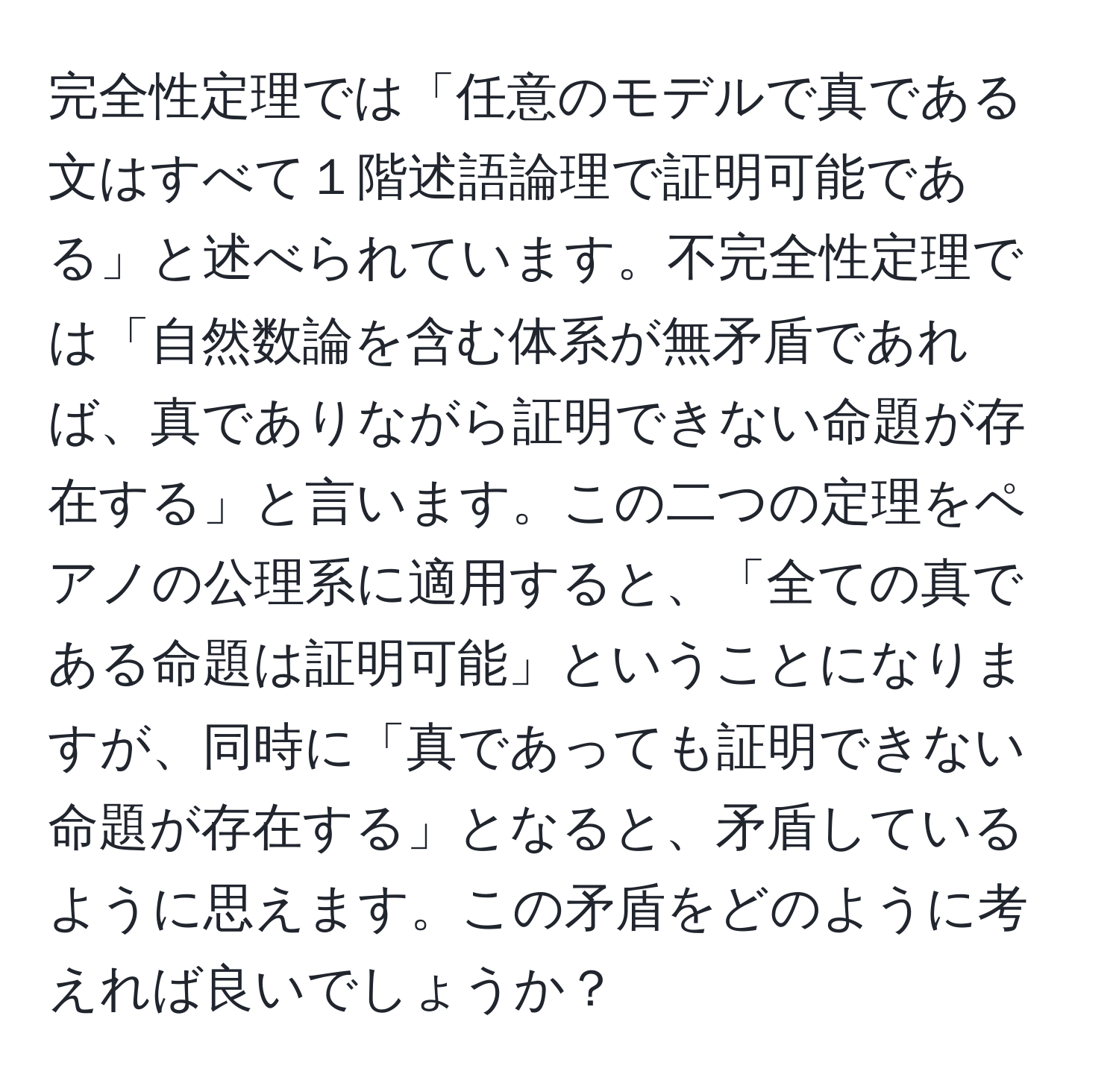 完全性定理では「任意のモデルで真である文はすべて１階述語論理で証明可能である」と述べられています。不完全性定理では「自然数論を含む体系が無矛盾であれば、真でありながら証明できない命題が存在する」と言います。この二つの定理をペアノの公理系に適用すると、「全ての真である命題は証明可能」ということになりますが、同時に「真であっても証明できない命題が存在する」となると、矛盾しているように思えます。この矛盾をどのように考えれば良いでしょうか？