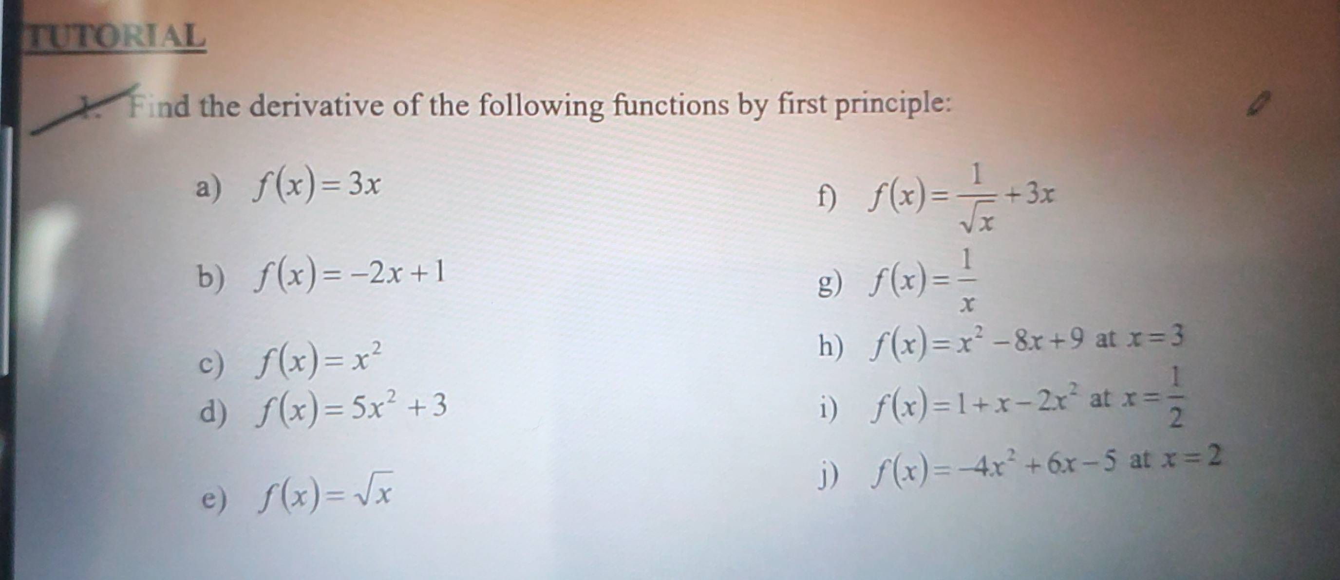 TUTORIAL 
1. Find the derivative of the following functions by first principle: 
a) f(x)=3x
f) f(x)= 1/sqrt(x) +3x
b) f(x)=-2x+1
g) f(x)= 1/x 
c) f(x)=x^2
h) f(x)=x^2-8x+9 at x=3
d) f(x)=5x^2+3 i) f(x)=1+x-2x^2 at x= 1/2 
e) f(x)=sqrt(x)
j) f(x)=-4x^2+6x-5 at x=2