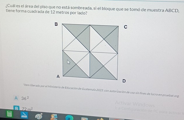 ¿Cuál es el área del piso que no está sombreada, si el bloque que se tomó de muestra ABCD,
tiene forma cuadrada de 12 metros por lado?
*ítem liberado por el Ministerio de Educación de Guatemala 2023. con autorización de uso sin fines de lucro en pruebat.org.
A 36^2
Activar Windows
B _ 72m^2
Ir a Configuración de PC par