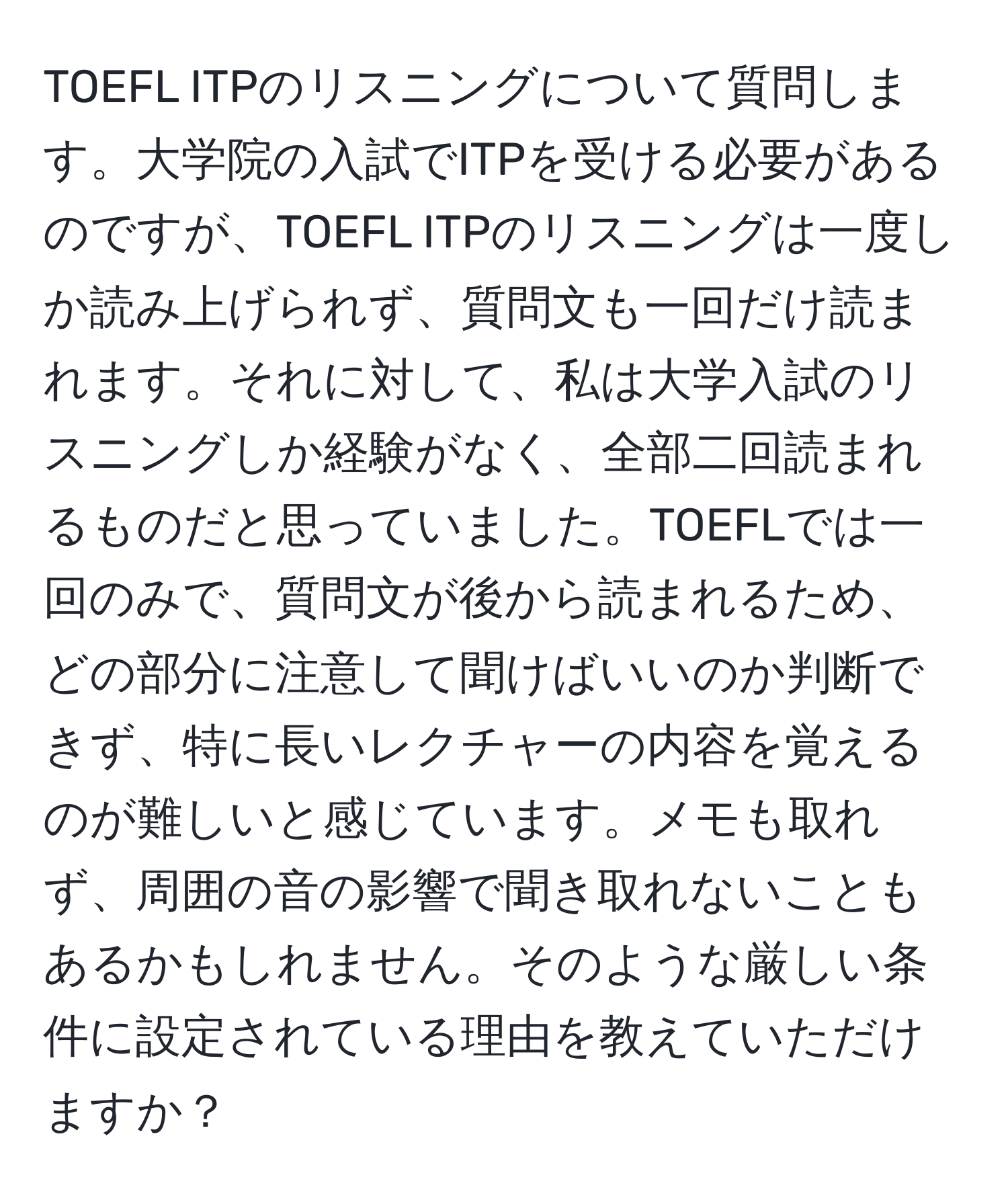 TOEFL ITPのリスニングについて質問します。大学院の入試でITPを受ける必要があるのですが、TOEFL ITPのリスニングは一度しか読み上げられず、質問文も一回だけ読まれます。それに対して、私は大学入試のリスニングしか経験がなく、全部二回読まれるものだと思っていました。TOEFLでは一回のみで、質問文が後から読まれるため、どの部分に注意して聞けばいいのか判断できず、特に長いレクチャーの内容を覚えるのが難しいと感じています。メモも取れず、周囲の音の影響で聞き取れないこともあるかもしれません。そのような厳しい条件に設定されている理由を教えていただけますか？