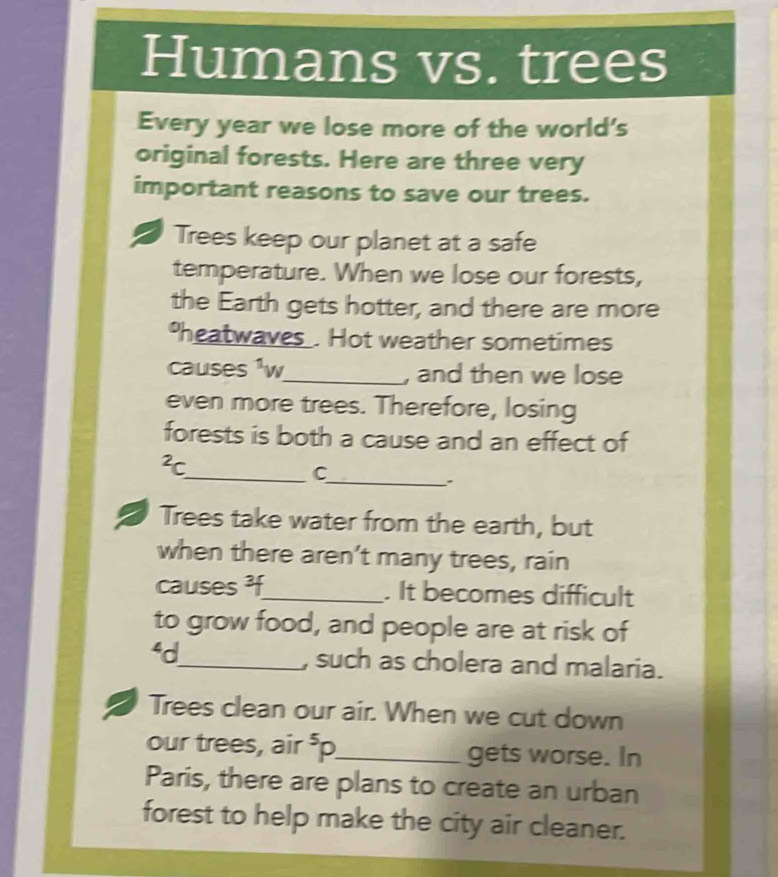 Humans vs. trees 
Every year we lose more of the world's 
original forests. Here are three very 
important reasons to save our trees. 
Trees keep our planet at a safe 
temperature. When we lose our forests, 
the Earth gets hotter, and there are more 
heatwaves . Hot weather sometimes 
causes ¹w_ , and then we lose 
even more trees. Therefore, losing 
forests is both a cause and an effect of^2c
__C 
. 
Trees take water from the earth, but 
when there aren’t many trees, rain 
causes ³f_ . It becomes difficult 
to grow food, and people are at risk of 
‘d_ , such as cholera and malaria. 
Trees clean our air. When we cut down 
our trees, air^5F I_ gets worse. In 
Paris, there are plans to create an urban 
forest to help make the city air cleaner.