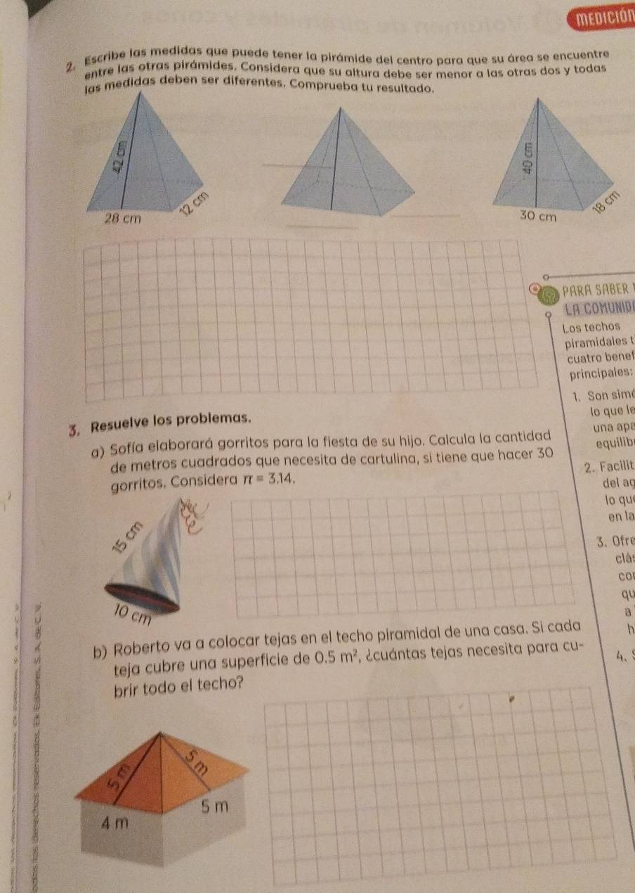 MEDICIóN 
2. Escribe las medidas que puede tener la pirámide del centro para que su área se encuentre 
entre las otras pirámides. Considera que su altura debe ser menor a las otras dos y todas 
medidas deben ser diferentes. Comprueba tu resultado. 
_ 
PArA SAbEr 
La comunid 
Los techos 
piramidales t 
cuatro benef 
principales: 
lo que le 
3. Resuelve los problemas. 1. Son simé 
a) Sofía elaborará gorritos para la fiesta de su hijo. Calcula la cantidad una apª 
de metros cuadrados que necesita de cartulina, si tiene que hacer 30 equilib 
gorritos. Considera π =3.14. 2. Facilit 
del aç 
lo qu 
en la 
3. Ofre 
clá 
Co 
qu 
B 
a 
b) Roberto va a colocar tejas en el techo piramidal de una casa. Si cada h 
4、 
teja cubre una superficie de 0.5m^2 , ecuántas tejas necesita para cu - 
brir todo el techo?