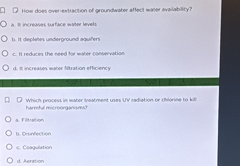 How does over-extraction of groundwater affect water availability?
a. It increases surface water levels
b. It depletes underground aquifers
c. It reduces the need for water conservation
d. It increases water filtration efficiency
Which process in water treatment uses UV radiation or chlorine to kill
harmful microorganisms?
a. Filtration
b. Disinfection
c. Coagulation
d. Aeration