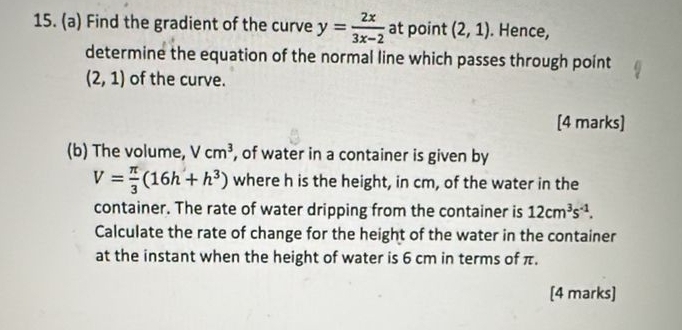 Find the gradient of the curve y= 2x/3x-2  at point (2,1). Hence, 
determine the equation of the normal line which passes through point
(2,1) of the curve. 
[4 marks] 
(b) The volume, Vcm^3 , of water in a container is given by
V= π /3 (16h+h^3) where h is the height, in cm, of the water in the 
container. The rate of water dripping from the container is 12cm^3s^(-1). 
Calculate the rate of change for the height of the water in the container 
at the instant when the height of water is 6 cm in terms of π. 
[4 marks]