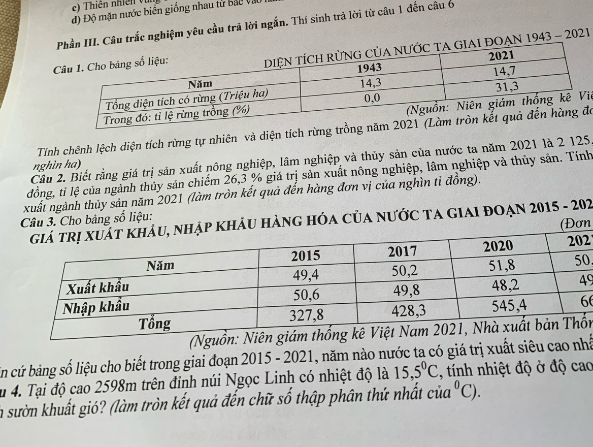 Thiên nhiề v 
độ Độ mặn nước biển giống nhau từ bắc vào 
u trắc nghiệm yêu cầu trả lời ngắn. Thí sinh trả lời từ câu 1 đến câu 6 
N 1943 - 2021 
iệ 
Tính chênh lệch diện tích rừng tự nhiên và diện tích rừngó 
Cầu 2. Biết rằng giá trị sản xuất nông nghiệp, lâm nghiệp và thủy sản của nước ta năm 2021 là 2 125
nghìn ha) 
đồng, tỉ lệ của ngành thủy sản chiếm 26, 3 % giá trị sản xuất nông nghiệp, lâm nghiệp và thủy sản. Tính 
xuất ngành thủy sản năm 2021 (làm tròn kết quả đến hàng đơn vị của nghìn tỉ đồng). 
Câu 3. Cho bảng số liệu: 
U HÀNG HÓA CủA NƯớC TA GIAI ĐOẠN 2015 - 202 
ơn
2
0
9
6
(Ngn 
En cứ bảng số liệu cho biết trong giai đoạn 2015 - 2021, năm nào nước ta có giá trị xuất siêu cao nhấ 
u 4. Tại độ cao 2598m trên đinh núi Ngọc Linh có nhiệt độ là 15, 5^0C , tính nhiệt độ ở độ cao 
la sườn khuất gió? (làm tròn kết quả đến chữ số thập phân thứ nhất cia^0C).