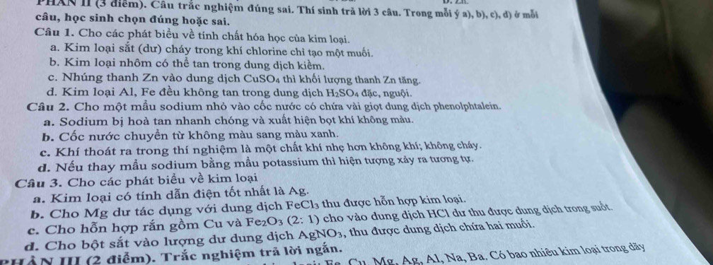 PHAN II (3 điểm). Câu trắc nghiệm đúng sai. Thí sinh trả lời 3 câu. Trong mỗi ý a), 1 b),c),d ở mỗi
câu, học sinh chọn đúng hoặc sai.
Câu 1. Cho các phát biểu về tính chất hóa học của kim loại.
a. Kim loại sắt (dư) cháy trong khí chlorine chỉ tạo một muối.
b. Kim loại nhôm có thể tan trong dung dịch kiểm.
c. Nhúng thanh Zn vào dung dịch CuSO_4 thì khối lượng thanh Zn tăng.
d. Kim loại Al, Fe đều không tan trong dung dịch H_2SO_4 đặc, nguội.
Câu 2. Cho một mẫu sodium nhỏ vào cốc nước có chứa vài giọt dung dịch phenolphtalein.
a. Sodium bị hoà tan nhanh chóng và xuất hiện bọt khí không màu.
b. Cốc nước chuyền từ không màu sang màu xanh.
c. Khí thoát ra trong thí nghiệm là một chất khí nhẹ hơn không khí; không cháy.
d. Nếu thay mẫu sodium bằng mẫu potassium thì hiện tượng xảy ra tương tự.
Câu 3. Cho các phát biểu về kim loại
a. Kim loại có tính dẫn điện tốt nhất là Ag.
b. Cho Mg dư tác dụng với dung dịch F eCl_3 thu được hỗn hợp kim loại.
c. Cho hỗn hợp rắn gồm Cu và Fe_2O_3(2:1) cho vào dung dịch HCl dư thu được dung dịch trong suốt.
d. Cho bột sắt vào lượng dư dung dịch A gNO_3 , thu được dung dịch chứa hai muối
Cu Mơ. Acirc  g, Al, Na, Ba. Có bao nhiêu kim loại trong dãy
PHẢN III (2 điễm). Trắc nghiệm trã lời ngắn.