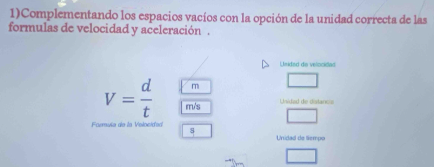 1)Complementando los espacios vacíos con la opción de la unidad correcta de las 
formulas de velocidad y aceleración . 
Unidad de velocidad
m
V= d/t  m/s
Unidad de distancia 
Formula de la Velocidad 
s 
Unidad de tiempo 
□