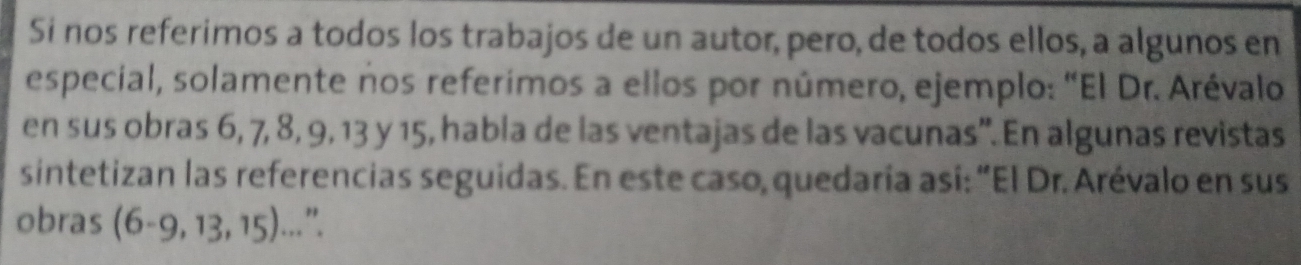 Si nos referimos a todos los trabajos de un autor, pero, de todos ellos, a algunos en 
especial, solamente nos referimos a ellos por número, ejemplo: "El Dr. Arévalo 
en sus obras 6, 7, 8, 9, 13 y 15, habla de las ventajas de las vacunas'. En algunas revistas 
sintetizan las referencias seguidas. En este caso, quedaría así: "El Dr. Arévalo en sus 
obras (6-9,13,15). ".