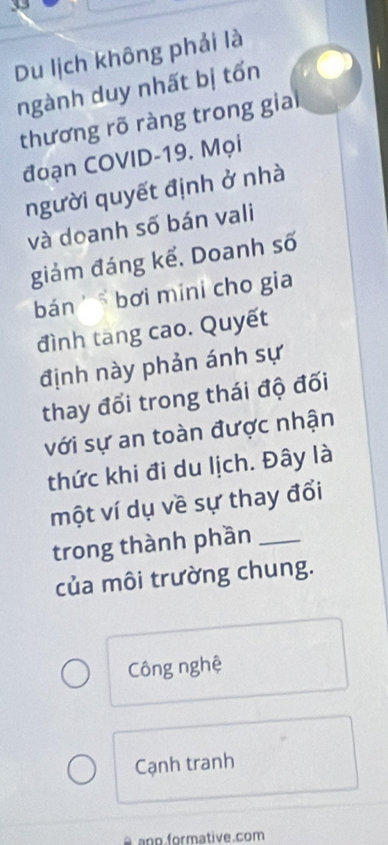 Du lịch không phải là 
ngành duy nhất bị tốn 
thương rõ ràng trong gia 
đoạn COVID-19. Mọi 
người quyết định ở nhà 
và doanh số bán vali 
giảm đáng kể. Doanh số 
bán ' bơi míni cho gia 
đình tang cao. Quyết 
định này phản ánh sự 
thay đổi trong thái độ đối 
với sự an toàn được nhận 
thức khi đi du lịch. Đây là 
một ví dụ về sự thay đổi 
trong thành phần_ 
của môi trường chung. 
Công nghệ 
Cạnh tranh 
anp.formative.com