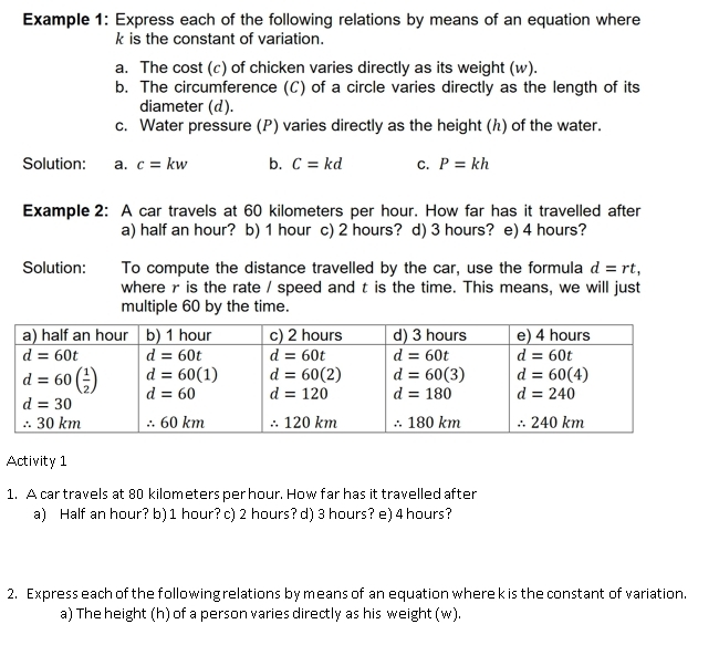 Example 1: Express each of the following relations by means of an equation where
k is the constant of variation.
a. The cost (c) of chicken varies directly as its weight (w).
b. The circumference (C) of a circle varies directly as the length of its
diameter (d).
c. Water pressure (P) varies directly as the height (ん) of the water.
Solution: a. c=kw b. C=kd C. P=kh
Example 2: A car travels at 60 kilometers per hour. How far has it travelled after
a) half an hour? b) 1 hour c) 2 hours? d) 3 hours? e) 4 hours?
Solution: To compute the distance travelled by the car, use the formula d=rt,
where r is the rate / speed and t is the time. This means, we will just
multiple 60 by the time.
Activity 1
1. A car travels at 80 kilometers per hour. How far has it travelled after
a) Half an hour? b) 1 hour? c) 2 hours? d) 3 hours? e) 4 hours?
2. Express each of the following relations by means of an equation where k is the constant of variation.
a) The height (h) of a person varies directly as his weight (w).