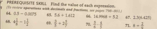 PREREQUISITE SKILL Find the value of each expression. 
(To review operations with decimals and fractions, see pages 798-801.) 
64. 0.5-0.0075 65. 5.6+1.612 66. 14.9968/ 5.2 67. 2.3(6.425)
68. 4 1/8 -1 1/2  69.  3/5 +2 5/7  70.  5/6 ·  4/5  71. 8/  2/9 