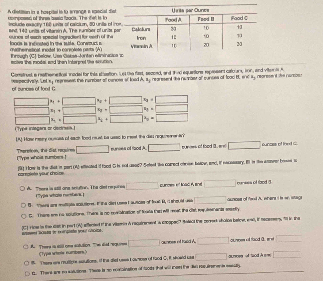 A dietitian in a hospital is to arrange a special diet
composed of three basic foods. The diet is to
include exactly 160 units of calcium, 80 units of ir
and 140 units of vitamin A. The number of units p
ounce of each special ingredient for each of the
foods is indicated in the table. Construct a 
mathematical model to complete parts (A)
through (C) below. Use Gauss-Jordan eliminatio
solve the modei and then interpret the solution.
Construct a mathematical model for this situation. Let the first, second, and third equations represent calcium, iron, and vitamin A,
respectively. Let x represent the number of ounces of food A, x_2 represent the number of ounces of food B, and x_3 represent the number
of ounces of food C.
□ x_1+□ x_2+□ x_3=□
□ x_1+□ x_2+□ x_3=□
□ x_1+□ x_2+□ x_3=□
(Type integers or decimals.)
(A) How many ounces of each food must be used to mest the diet requirements?
Therefore, the diet requires □ ounces of food A, □ ounces of food B. and □ ounces of food C.
(Type whole numbers.)
(B) How is the diet in part (A) affected if food C is not used? Select the correct choice below, and, if nacessary, fill in the answer boxes to
complets your choice.
A. There is still one solution. The diet requires □ aunces of food A and □ aunces of food B.
(Type whols numbers.)
B. There are multiple solutions. If the diel uses t ounces of food B, it should use □ ounces of food A, where t is an integr
C. There are no solutions. There is no combination of foods that will meet the diet requirements exactly.
(C) How is the dist in part (A) affected if the vitamin A requirement is dropped? Select the correct choice below, and, if necessary, fill in the
answer boxes to compiste your cholce.
A. There is still one solution. The diet requires □ aunces of food A, □ ounces of food B. and □
(Type whole numbers.)
B. There are multiple solutions. If the dial usas t ounces of food C. it should use □ ounces of food A and □
C. There are no solutions. There is no combination of foods that will meet the diet requirements exactly.