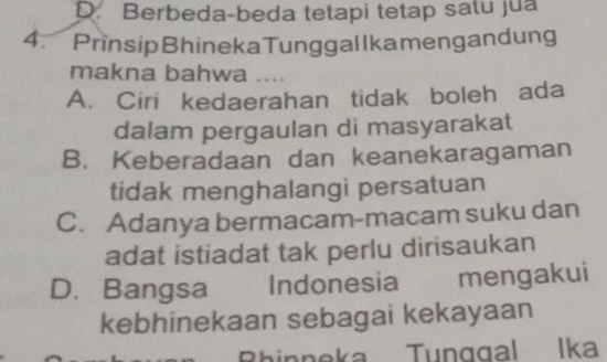 D. Berbeda-beda tetapi tetap satu jua
4. PrinsipBhinekaTunggallkamengandung
makna bahwa ....
A. Ciri kedaerahan tidak boleh ada
dalam pergaulan di masyarakat
B. Keberadaan dan keanekaragaman
tidak menghalangi persatuan
C. Adanya bermacam-macam suku dan
adat istiadat tak perlu dirisaukan
D. Bangsa Indonesia mengakui
kebhinekaan sebagai kekayaan
Rhinneka Tunggal Ika