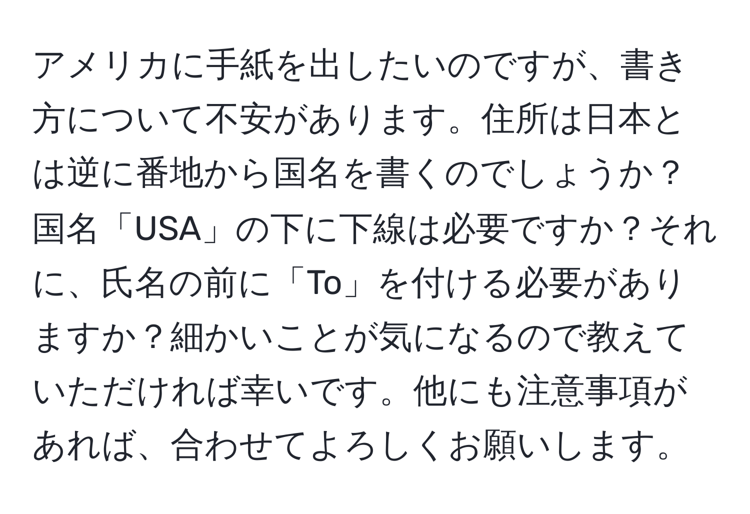 アメリカに手紙を出したいのですが、書き方について不安があります。住所は日本とは逆に番地から国名を書くのでしょうか？国名「USA」の下に下線は必要ですか？それに、氏名の前に「To」を付ける必要がありますか？細かいことが気になるので教えていただければ幸いです。他にも注意事項があれば、合わせてよろしくお願いします。