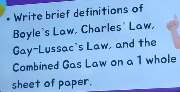 Write brief definitions of 
Boyle's Law, Charles' Law, 
Gay-Lussac's Law, and the 
Combined Gas Law on a 1 whole 
sheet of paper.