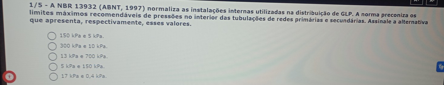 1/5 - A NBR 13932 (ABNT, 1997) normaliza as instalações internas utilizadas na distribuição de GLP. A norma preconiza os
limites máximos recomendáveis de pressões no interior das tubulações de redes primárias e secundárias. Assinale a alternativa
que apresenta, respectivamente, esses valores.
150 kPa e 5 kPa.
300 kPa e 10 kPa.
13 kPa e 700 kPa.
5 kPa e 150 kPa.
a 17 kPa e 0,4 kPa.