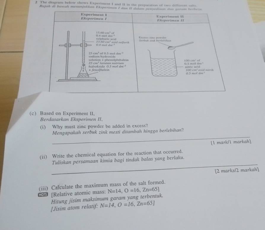 The diagram below shows Experiment 1 and 11 in the preparation of two different salts
Rajah di bawah menunjukkan Eksperimen I dan II dalam penyediaan dun guram berbezn.
Experiment I Experiment II
Eksperimen 1 Eksperimen II
15.60cm^3o
0.4mol 1 m^(-1)
sulphuric acid Excess zine powder Serluk zink bertehihan
15.60cm^3 asid sulfurik 
| : 0.4moletm^(-1)
25cm^3 of 0.5 mol dm^(-3)
sodium hydroxide
solution + phenolphthalein 100cm^3 of
25cm^3 larutan natrium 0.5n
hidroksida 0.5moldm^(-3) m) tnc= 1ol dm
+ fenolftalein 100cm^4 acid ' axid nitrik
0.5mol dm
(c) Based on Experiment II,
Berdasarkan Eksperimen II,
(i) Why must zinc powder be added in excess?
_
Mengapakah serbuk zink mesti ditambah hingga berlebihan?
[ mark/ markah]
(ii) Write the chemical equation for the reaction that occurred.
_
Tuliskan persamaan kimia bagi tindak balas yang berlaku.
[2 marks/2 markah]
(iii) Calculate the maximum mass of the salt formed.
; • [Relative atomic mass: N=14, O=16, Zn=65]
Hitung jisim maksimum garam yang terbentuk.
[Jisim atom relatif: N=14, O=16, Zn=65J