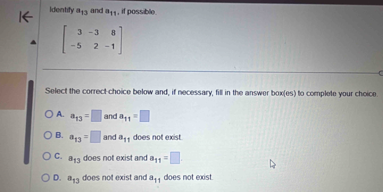 Identify a_13 and a_11 , if possible.
beginbmatrix 3&-3&8 -5&2&-1endbmatrix
Select the correct-choice below and, if necessary, fill in the answer box(es) to complete your choice.
A. a_13=□ and a_11=□
B. a_13=□ and a_11 does not exist.
C. a_13 does not exist and a_11=□.
D. a_13 does not exist and a_11 does not exist.