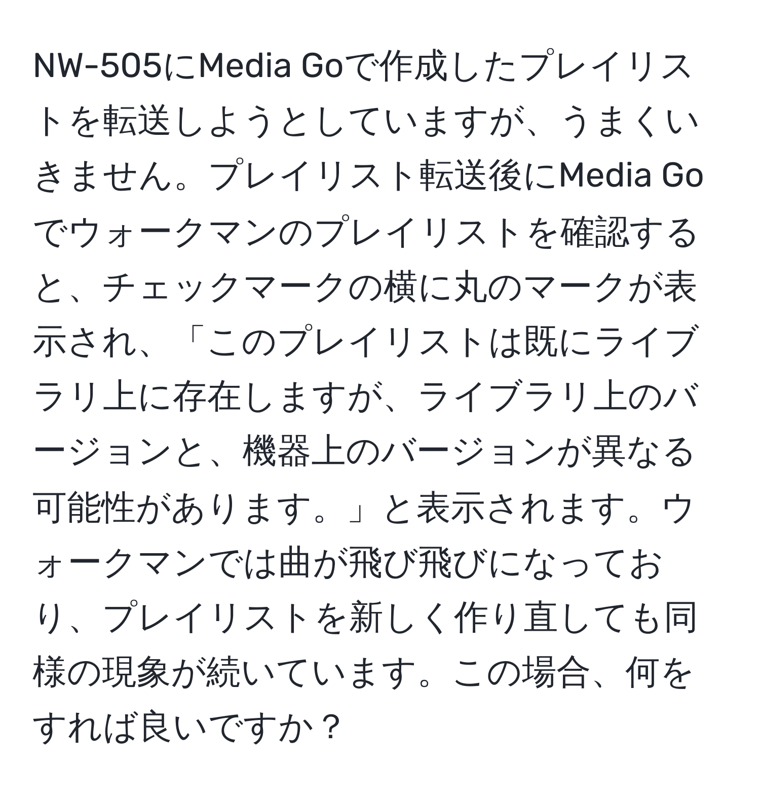 NW-505にMedia Goで作成したプレイリストを転送しようとしていますが、うまくいきません。プレイリスト転送後にMedia Goでウォークマンのプレイリストを確認すると、チェックマークの横に丸のマークが表示され、「このプレイリストは既にライブラリ上に存在しますが、ライブラリ上のバージョンと、機器上のバージョンが異なる可能性があります。」と表示されます。ウォークマンでは曲が飛び飛びになっており、プレイリストを新しく作り直しても同様の現象が続いています。この場合、何をすれば良いですか？