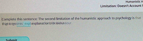 Humanistic A 
Limitation: Doesn't Account 
Complete this sentence: The second limitation of the humanistic approach to psychology is that 
thigh t ignores explexplanations for behaviour. 
Submit