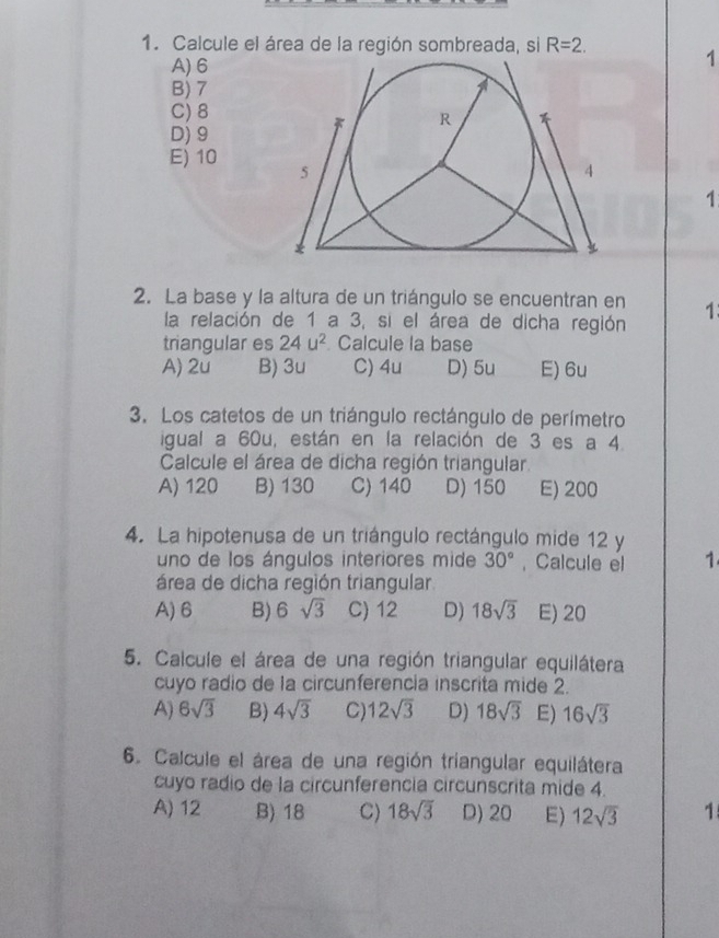 Calcule el área de la región sombreada, si R=2.
A) 6
1
B) 7
C) 8
D) 9
E) 10
1
2. La base y la altura de un triángulo se encuentran en 1
la relación de 1 a 3, si el área de dicha región
triangular es 24u^2. Calcule la base
A) 2u B) 3u C) 4u D) 5u E) 6u
3. Los catetos de un triángulo rectángulo de perímetro
igual a 60u, están en la relación de 3 es a 4.
Calcule el área de dicha región triangular.
A) 120 B) 130 C) 140 D) 150 E) 200
4. La hipotenusa de un triángulo rectángulo mide 12 y
uno de los ángulos interiores mide 30° ,Calcule el 1
área de dicha región triangular
A) 6 B) 6sqrt(3) C) 12 D) 18sqrt(3) E) 20
5. Calcule el área de una región triangular equilátera
cuyo radio de la circunferencia inscrita mide 2.
A) 6sqrt(3) B) 4sqrt(3) C) 12sqrt(3) D) 18sqrt(3) E) 16sqrt(3)
6. Calcule el área de una región triangular equilátera
cuyo radio de la circunferencia circunscrita mide 4.
A) 12 B) 18 C) 18sqrt(3) D) 20 E) 12sqrt(3) 1