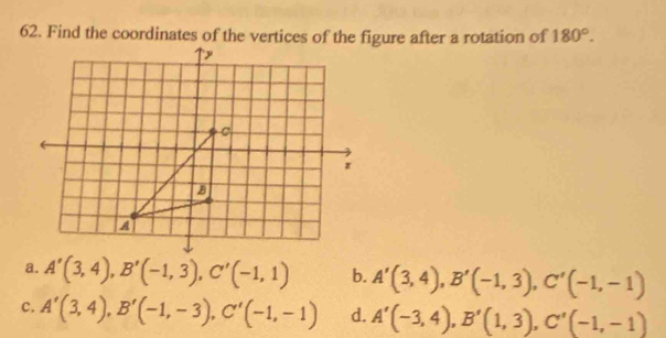 Find the coordinates of the vertices of the figure after a rotation of 180°.
a. A'(3,4), B'(-1,3), C'(-1,1) b. A'(3,4), B'(-1,3), C'(-1,-1)
C. A'(3,4), B'(-1,-3), C'(-1,-1) d. A'(-3,4), B'(1,3), C'(-1,-1)