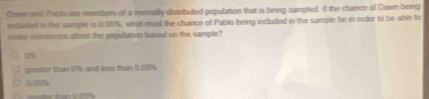 Con ont Pablo are members of a normally distributed population that is being sampled. If the chance of Dawn berg
inclurled in the sample is 0.05%, what must the chance of Pablo being included in the sample be in order to be able to
make unferences about the populaton based on the sample?
0%
greater than 9% and less than 0. 05%
0057%
tan 0 05%