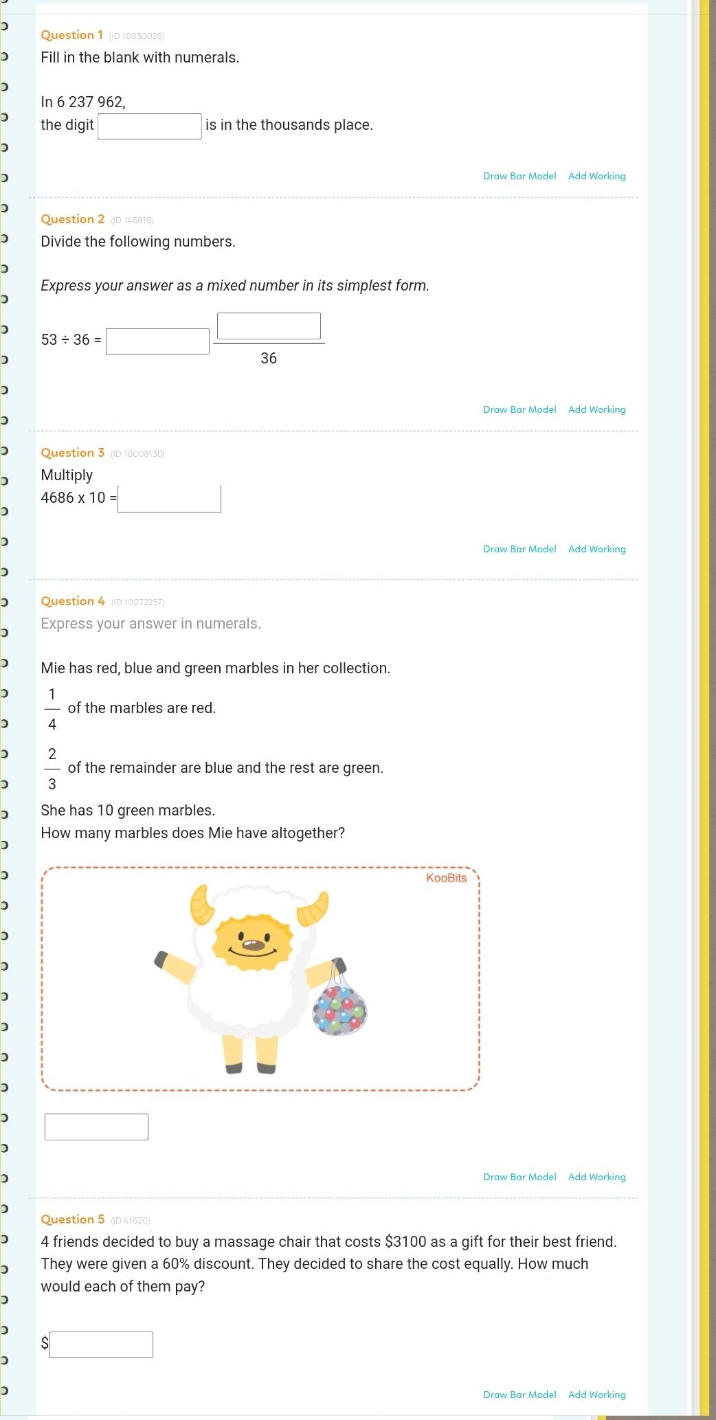 ) Question 1 (D 10030025) 
Fill in the blank with numerals. 
In 6 237 962, 
the digit □ is in the thousands place. 
Draw Bar Model Add Working 
D 
Question 2 (ID 146816) 
Divide the following numbers. 
Express your answer as a mixed number in its simplest form. 
) 53/ 36=□  □ /36 
Draw Bar Model Add Working 
D 
) Question 3 (ID 10008136) 
) Multiply
4686* 10=□
) 
Draw Bar Model Add Working 
) 
Question 4 (ID 10072257) 
Express your answer in numerals. 
Mie has red, blue and green marbles in her collection.
 1/4  of the marbles are red.
 2/3  of the remainder are blue and the rest are green. 
She has 10 green marbles. 
How many marbles does Mie have altogether? 
□ 
Draw Bar Model Add Working 
) 
Question 5 (ID 41620) 
4 friends decided to buy a massage chair that costs $3100 as a gift for their best friend. 
They were given a 60% discount. They decided to share the cost equally. How much 
would each of them pay?
$□
Draw Bar Model Add Working