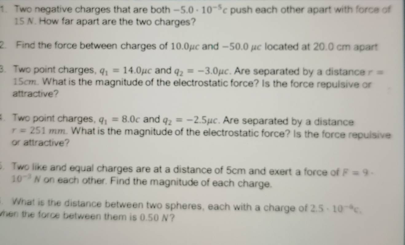 Two negative charges that are both -5.0· 10^(-5)c push each other apart with force of
15 N. How far apart are the two charges? 
2. Find the force between charges of 10.0μc and −50.0 μc located at 20.0 cm apart 
3. Two point charges, q_1=14.0mu c and q_2=-3.0mu c. Are separated by a distance r=
15cm. What is the magnitude of the electrostatic force? Is the force repulsive or 
attractive? 
. Two point charges, q_1=8.0c and q_2=-2.5mu c. Are separated by a distance
r=251mm. What is the magnitude of the electrostatic force? Is the force repulsive 
or attractive? 
. Two like and equal charges are at a distance of 5cm and exert a force of F=9·
10^(-3)N on each other. Find the magnitude of each charge. 
. What is the distance between two spheres, each with a charge of 2.5· 10^(-6)c. 
when the force between them is 0.50 N?