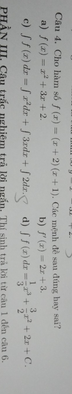 Cho hàm số f(x)=(x+2)(x+1). Các mệnh đề sau đúng hay sai?
a) f(x)=x^2+3x+2. b) f'(x)=2x+3.
c) ∈t f(x)dx=∈t x^2dx+∈t 3xdx+∈t 2dx d) ∈t f(x)dx= 1/3 x^3+ 3/2 x^2+2x+C. 
PHẢN III. Câu trắc nghiêm trả lời ngắn. Thí sinh trả lời từ câu 1 đến câu 6.