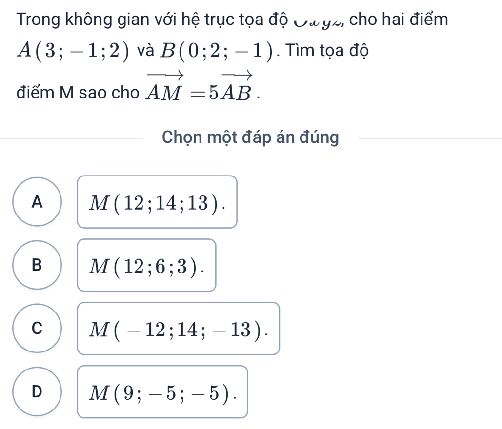 Trong không gian với hệ trục tọa độ Đư gz, cho hai điểm
A(3;-1;2) và B(0;2;-1). Tìm tọa độ
điểm M sao cho vector AM=5vector AB. 
Chọn một đáp án đúng
A M(12;14;13).
B M(12;6;3).
C M(-12;14;-13).
D M(9;-5;-5).