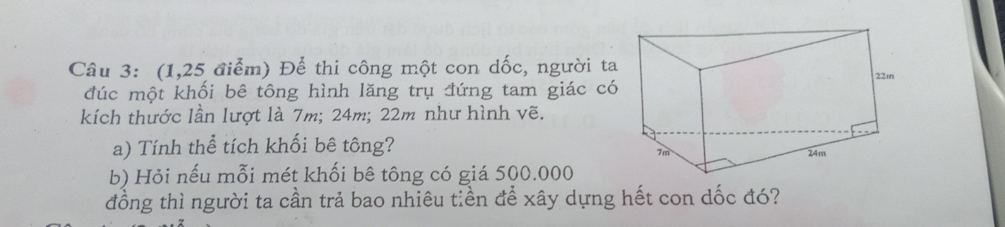 (1,25 điểm) Để thi công một con dốc, người ta 
đúc một khối bê tông hình lăng trụ đứng tam giác có 
kích thước lần lượt là 7m; 24m; 22m như hình vẽ. 
a) Tính thể tích khối bê tông? 
b) Hỏi nếu mỗi mét khối bê tông có giá 500.000
đồng thì người ta cần trả bao nhiêu tiền để xây dựng hết con dốc đó?