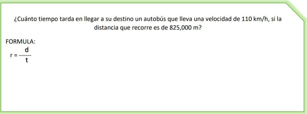 ¿Cuánto tiempo tarda en llegar a su destino un autobús que lleva una velocidad de 110 km/h, si la 
distancia que recorre es de 825,000 m? 
FORMULA:
r= d/t 