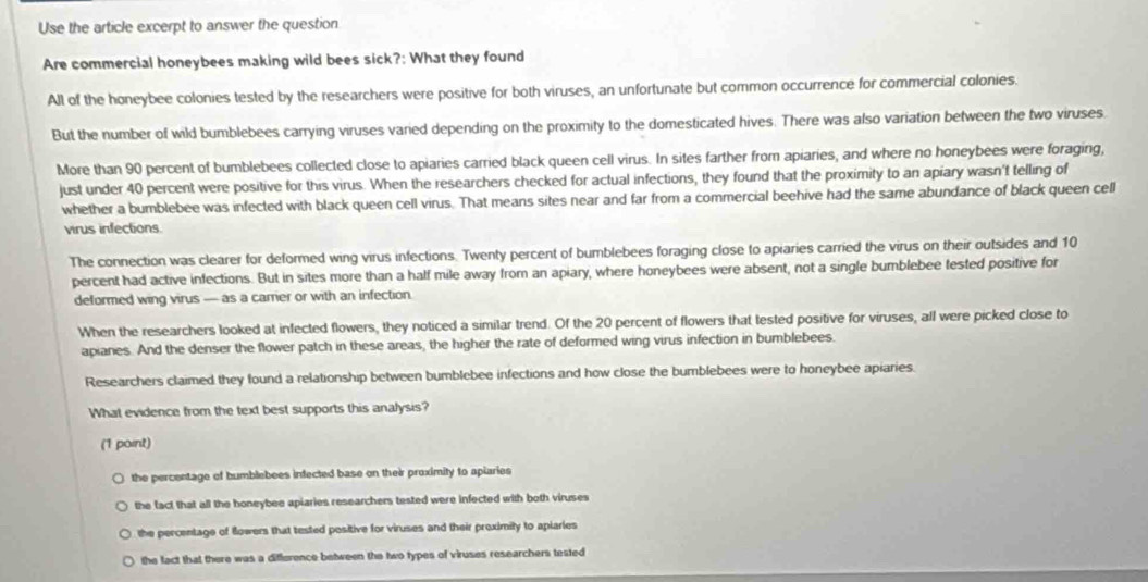 Use the article excerpt to answer the question
Are commercial honeybees making wild bees sick?: What they found
All of the honeybee colonies tested by the researchers were positive for both viruses, an unfortunate but common occurrence for commercial colonies.
But the number of wild bumblebees carrying viruses varied depending on the proximity to the domesticated hives. There was also variation between the two viruses.
More than 90 percent of bumblebees collected close to apiaries carried black queen cell virus. In sites farther from apiaries, and where no honeybees were foraging,
just under 40 percent were positive for this virus. When the researchers checked for actual infections, they found that the proximity to an apiary wasn't telling of
whether a bumblebee was infected with black queen cell virus. That means sites near and far from a commercial beehive had the same abundance of black queen cell
virus infections.
The connection was clearer for deformed wing virus infections. Twenty percent of bumblebees foraging close to apiaries carried the virus on their outsides and 10
percent had active infections. But in sites more than a half mile away from an apiary, where honeybees were absent, not a single bumblebee tested positive for
deformed wing virus — as a carrer or with an infection.
When the researchers looked at infected flowers, they noticed a similar trend. Of the 20 percent of flowers that tested positive for viruses, all were picked close to
apianes. And the denser the flower patch in these areas, the higher the rate of deformed wing virus infection in bumblebees.
Researchers claimed they found a relationship between bumblebee infections and how close the bumblebees were to honeybee apiaries.
What evidence from the text best supports this analysis?
(1 point)
the percentage of bumblebees infected base on their proximity to apiaries
the fact that all the honeybee apiaries researchers tested were infected with both viruses
the percentage of flowers that tested positive for viruses and their proximity to aplaries
the fact that there was a difference between the two types of viruses researchers tested