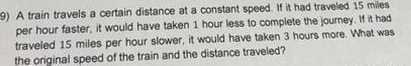 A train travels a certain distance at a constant speed. If it had traveled 15 miles
per hour faster, it would have taken 1 hour less to complete the journey. If it had 
traveled 15 miles per hour slower, it would have taken 3 hours more. What was 
the original speed of the train and the distance traveled?