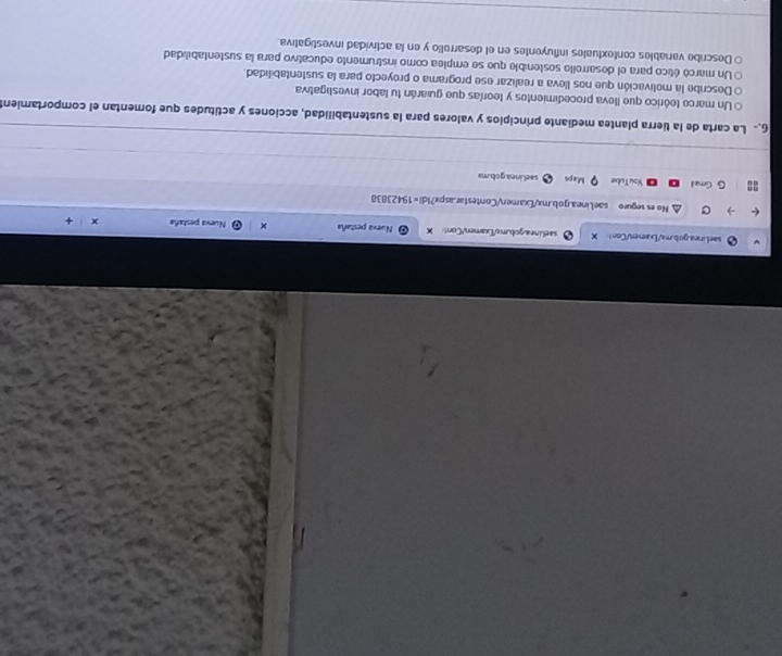 saelinea.gob.mx/Examer/Con! X saelineagobum o/Txamen/Cont X Nueva pestaña × Nuexa pestaña x + 
r No es seguro saeLinea.gob.mx/Examen/Contestar.aspx?Id!=19423838 
G Gmad YouTube Maps sael.inea.gob.mx 
6 La carta de la tierra plantea mediante principios y valores para la sustentabilidad, acciones y actitudes que fomentan el comportamien 
O Un marco teórico que lleva procedimientos y teorías que guiarán tu labor investigativa 
e Describe la molivación que nos lleva a realizar ese programa o proyecto para la sustentabilidad. 
Un marcó ético para el desarrello sostenible que se emplea como instrumento educativo para la sustentabilidad 
Describe variables contextuales influyentes en el desarrollo y en la actividad investigativa.