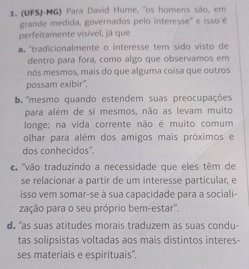 (UFSJ-MG) Para David Hume, "os homens são, em
grande medida, governados pelo interesse" e isso é
perfeitamente visível, já que
a 'tradicionalmente o interesse tem sido visto de
dentro para fora, como algo que observamos em
nós mesmos, mais do que alguma coisa que outros
possam exibir”.
b 'mesmo quando estendem suas preocupações
para além de si mesmos, não as levam muito
longe; na vida corrente não é muito comum
olhar para além dos amigos mais próximos e
dos conhecidos".
' 'vão traduzindo a necessidade que eles têm de
se relacionar a partir de um interesse particular, e
isso vem somar-se à sua capacidade para a sociali-
zação para o seu próprio bem-estar".
d “as suas atitudes morais traduzem as suas condu-
tas solipsistas voltadas aos mais distintos interes-
ses materiais e espirituais”.