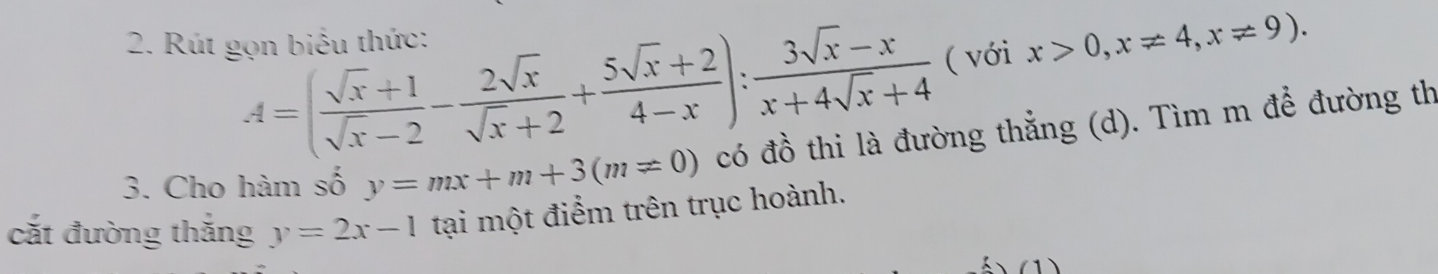 A=( (sqrt(x)+1)/sqrt(x)-2 - 2sqrt(x)/sqrt(x)+2 + (5sqrt(x)+2)/4-x ): (3sqrt(x)-x)/x+4sqrt(x)+4  ( với x>0,x!= 4, x!= 9). 
2. Rút gọn biểu thức: 
3. Cho hàm số y=mx+m+3(m!= 0) có đồ thi là đường thẳng (d). Tìm m để đường th 
cắt đường thắng y=2x-1 tại một điểm trên trục hoành. 
(1)