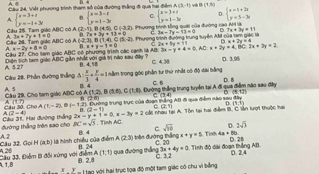 A. 6 B. 4
Câu 24. Viết phương trình tham số của đường thẳng đi qua hai điểm A(3,-1) và B(1;5)
A. beginarrayl x=3+t y=-1+3tendarray. B. beginarrayl x=3-t y=1-3tendarray. C, beginarrayl x=3+t y=1-3tendarray. D. beginarrayl x=1+2t y=5-3tendarray.
Câu 25. Tam giác ABC có A (2;-1),B(4;5),C(-3;2). Phương trình tổng quát của đường cao AH là
A. 3x+7y+1=0 B. 7x+3y+13=0 C. 3x-7y-13=0 D. 7x+3y=11
Cầu 26. Tam giác ABC có A(-2,3) ,B(1;4),C(5;-2). Phương trình đường trung tuyển AM của tam giác là
A. x-2y+8=0 B. x+y-1=0 C. 2x+5y=11 D. x+2y=4
Câu 27. Cho tam giác ABC có phường trình các cạnh là AB; 3x-y+4=0
Diện tích tam giác ABC gần nhất với giả trị nào sau đây ? , AC: x+2y=4,B :2x+3y=2.
A. 5.27 B. 4,18 C. 4,38 D. 3,95
Cầu 28. Phần đường thẳng Δ:  x/3 + y/4 =1 nằm trong góc phần tư thứ nhất có độ dài bằng
A. 5 B. 4 C. 6 D. 8
Câu 29. Cho tam giác ABC có A(1;2),B(5;6),C(1;8). Đường thẳng trung tuyển tại A đi qua điểm nào sau đây
C. (3;4)
D. (5:12)
A. (1:7)
B. (2,6) D.
Câu 30. Cho A(1;-2),B(-1;2). Đường trung trực của đoạn thắng AB đi qua điểm nào sau aay
B. (2-1)
C. (2:1)
Cầu 31. Hai đường thắng (2-4) 2x-y+1=0,x-3y=2 cất nhau tại A. Tồn tại hai điểm B, C lần lượt thuộc hai (1;1)
A.
đường thẳng trên sao cho BC=sqrt(5) , Tính AC.
A. 2 B. 4 C. sqrt(10) D. 2sqrt(3)
Câu 32. Gọi H (a;b) là hình chiếu của điểm A(2;3) trên đường thẳng x+y=5 Tính 4a+8b.
A.26 B. 24 C. 20 D. 28
Câu 33. Điểm B đối xứng với điểm A(1;1) qua đường thẳng 3x+4y=0. Tinh độ dài đoạn thẳng AB. D. 2,4
A.1,8 B. 2,8 C. 3,2
x.frac y= I tạo với hai trục tọa độ một tam giác có chu vi bằng